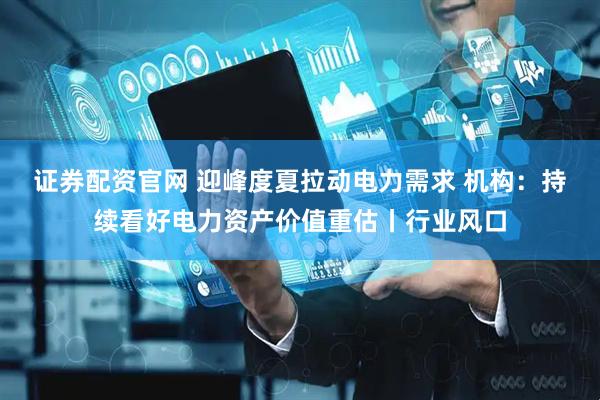 证券配资官网 迎峰度夏拉动电力需求 机构:持续看好电力资产价值重估丨行业风口