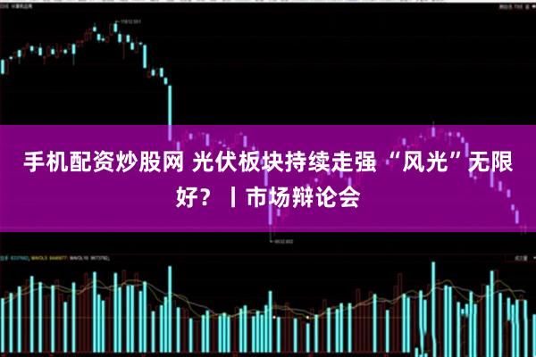 手机配资炒股网 光伏板块持续走强 “风光”无限好?丨市场辩论会
