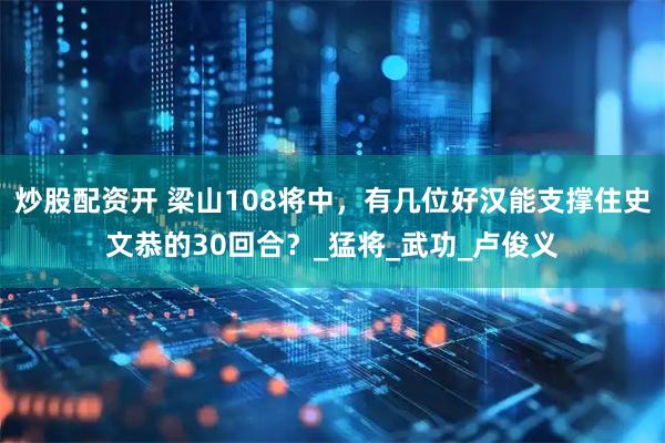 炒股配资开 梁山108将中，有几位好汉能支撑住史文恭的30回合？_猛将_武功_卢俊义