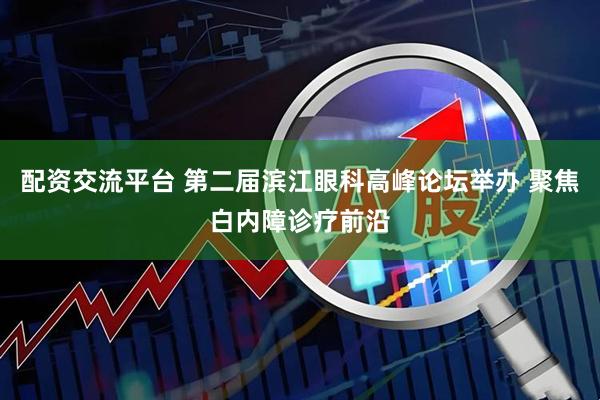 配资交流平台 第二届滨江眼科高峰论坛举办 聚焦白内障诊疗前沿