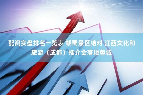 配资实盘排名一览表 赣蜀景区结对 江西文化和旅游（成都）推介会落地蓉城