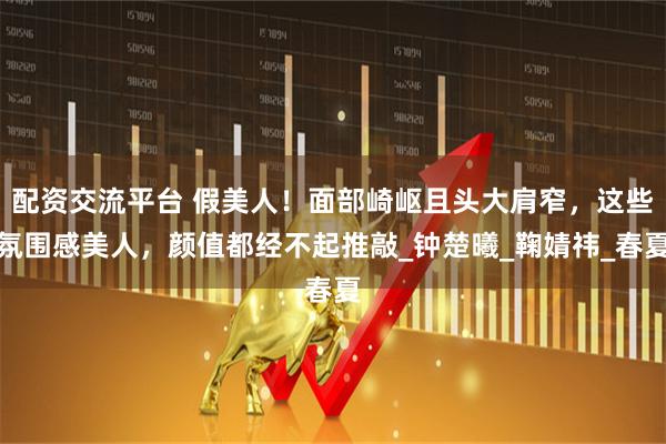 配资交流平台 假美人！面部崎岖且头大肩窄，这些氛围感美人，颜值都经不起推敲_钟楚曦_鞠婧祎_春夏