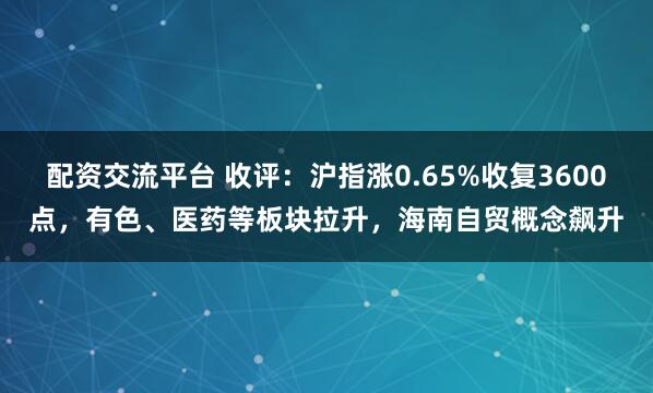 配资交流平台 收评：沪指涨0.65%收复3600点，有色、医药等板块拉升，海南自贸概念飙升