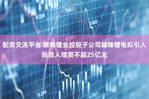 配资交流平台 赣锋锂业控股子公司赣锋锂电拟引入投资人增资不超25亿元