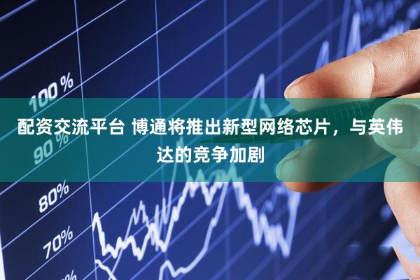 配资交流平台 博通将推出新型网络芯片,与英伟达的竞争加剧