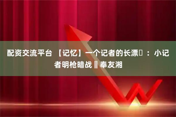 配资交流平台 【记忆】一个记者的长漂⑬：小记者明枪暗战‖奉友湘