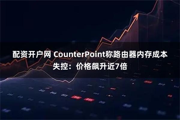 配资开户网 CounterPoint称路由器内存成本失控：价格飙升近7倍