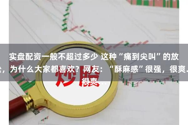 实盘配资一般不超过多少 这种“痛到尖叫”的放松，为什么大家都喜欢？网友：“酥麻感”很强，很爽…