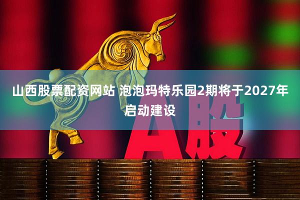 山西股票配资网站 泡泡玛特乐园2期将于2027年启动建设