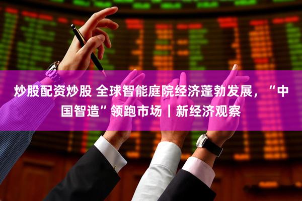 炒股配资炒股 全球智能庭院经济蓬勃发展，“中国智造”领跑市场｜新经济观察