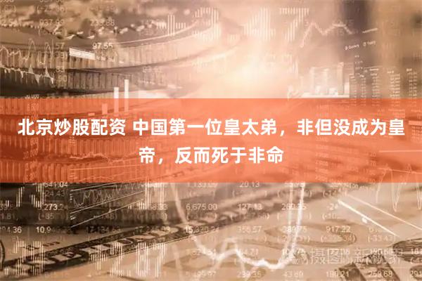 北京炒股配资 中国第一位皇太弟，非但没成为皇帝，反而死于非命