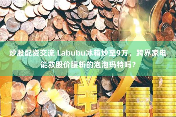 炒股配资交流 Labubu冰箱炒至9万,跨界家电能救股价腰斩的泡泡玛特吗?