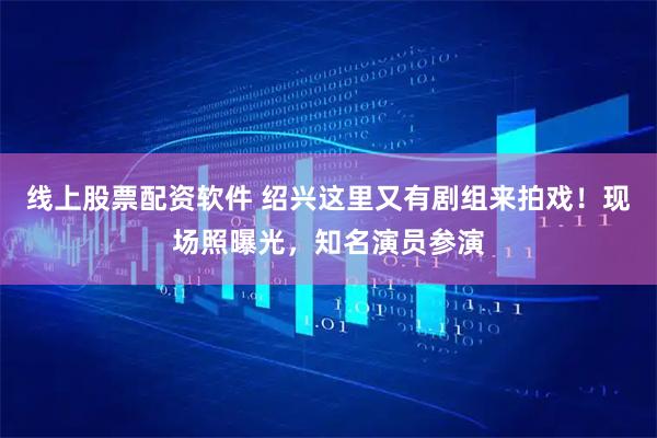线上股票配资软件 绍兴这里又有剧组来拍戏！现场照曝光，知名演员参演
