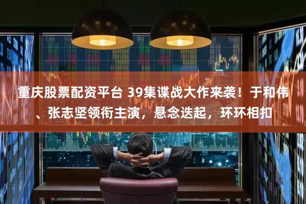 重庆股票配资平台 39集谍战大作来袭！于和伟、张志坚领衔主演，悬念迭起，环环相扣