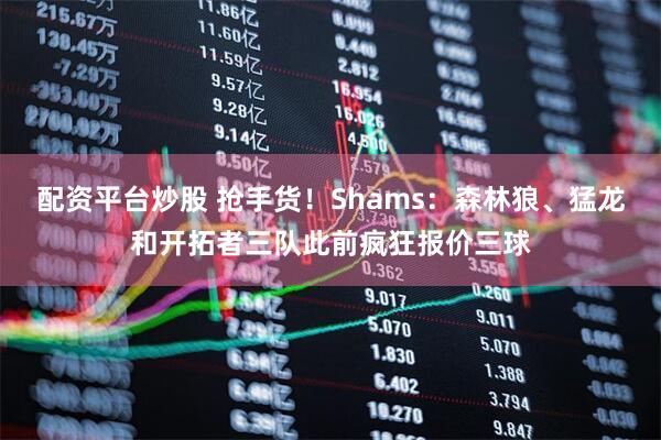 配资平台炒股 抢手货！Shams：森林狼、猛龙和开拓者三队此前疯狂报价三球