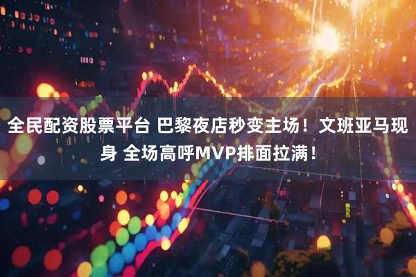全民配资股票平台 巴黎夜店秒变主场！文班亚马现身 全场高呼MVP排面拉满！