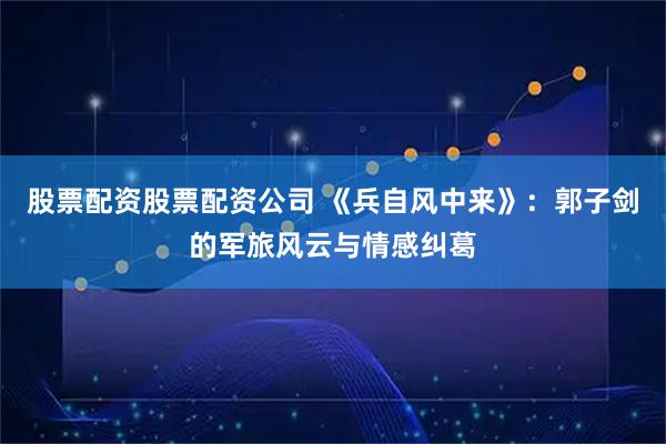 股票配资股票配资公司 《兵自风中来》：郭子剑的军旅风云与情感纠葛