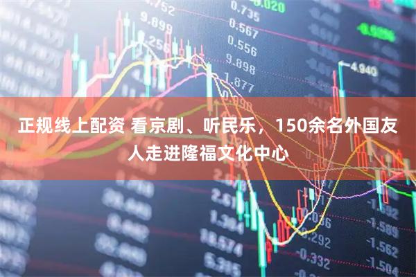 正规线上配资 看京剧、听民乐，150余名外国友人走进隆福文化中心