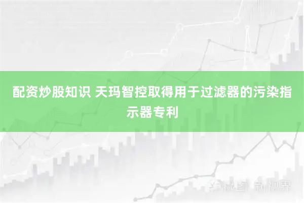 配资炒股知识 天玛智控取得用于过滤器的污染指示器专利