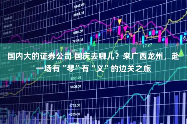 国内大的证券公司 国庆去哪儿？来广西龙州，赴一场有“琴”有“义”的边关之旅