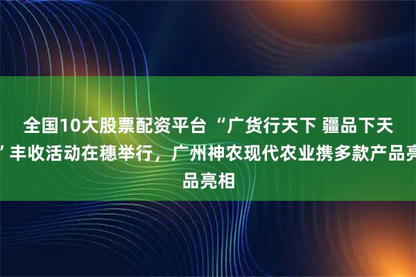 全国10大股票配资平台 “广货行天下 疆品下天山”丰收活动在穗举行,广州神农现代农业携多款产品亮相
